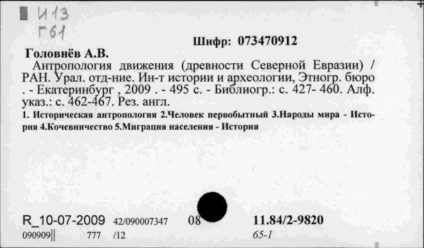 ﻿I Й^З
ГЯ
Шифр: 073470912
Головнёв А.В.
Антропология движения (древности Северной Евразии) / РАН. Урал, отд-ние. Ин-т истории и археологии, Этногр. бюро . - Екатеринбург , 2009 . - 495 с. - Библиогр.: с. 427- 460. Алф. указ.: с. 462-467. Рез. англ.
1. Историческая антропология 2.Человек первобытный З.Народы мира - История 4.Кочевничество 5.Миграция населения - История
И_10-07-2009 42/090007347	0
090909Ц	777 /12
11.84/2-9820
65-1